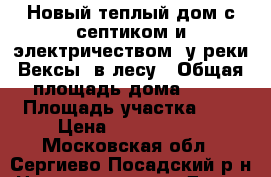 Новый теплый дом с септиком и электричеством, у реки Вексы, в лесу › Общая площадь дома ­ 80 › Площадь участка ­ 8 › Цена ­ 1 600 000 - Московская обл., Сергиево-Посадский р-н Недвижимость » Дома, коттеджи, дачи продажа   . Московская обл.